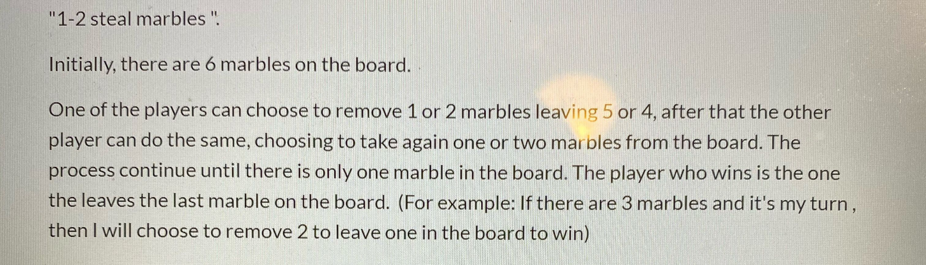 "1-2 steal marbles ".
Initially, there are 6 marbles on the board.
One of the players can choose to remove 1 or 2 marbles leaving 5 or 4, after that the other
player can do the same, choosing to take again one or two marbles from the board. The
process continue until there is only one marble in the board. The player who wins is the one
the leaves the last marble on the board. (For example: If there are 3 marbles and it's my turn,
then I will choose to remove 2 to leave one in the board to win)

