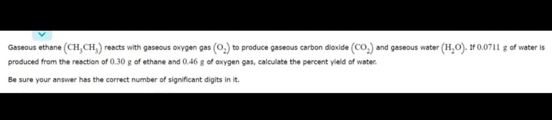Gaseous ethane (CH,CH,) reacts with gaseous oxygen gas (0,) to produce gaseous carbon dioxide (Co,) and gaseous water (H,O). If 0.0711 g of water is
produced from the reaction of 0.30 g of ethane and 0.46 g of oxygen gas, calculate the percent yield of water.
Be sure your answer has the correct number of significant digits in it.
