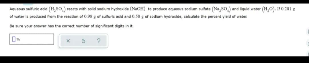 Aqueous sulfuric acid (H, SO,) reacts with solid sodium hydroxide (NaOH) to produce aqueous sodium sulfate (Na, So,) and llquid water (H,O). IF 0.201 g
of water is produced from the reaction of 0.98 g of sulfuric acid and 0.58 g of sodium hydroxide, calculate the percent yield of water.
Be sure your answer has the correct number of significant digits in it.
