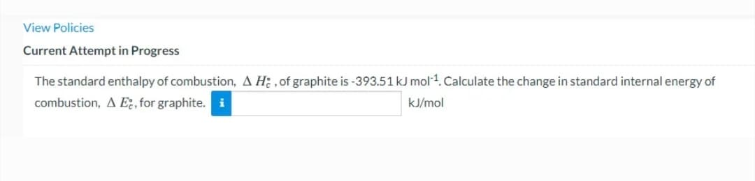 View Policies
Current Attempt in Progress
The standard enthalpy of combustion, A H: , of graphite is -393.51 kJ mol-1. Calculate the change in standard internal energy of
combustion, A E., for graphite.i
kJ/mol
