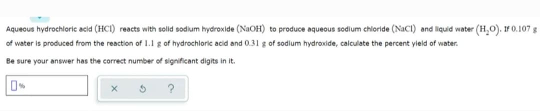 Aqueous hydrochloric acid (HCI) reacts with solid sodium hydroxide (NaOH) to produce aqueous sodium chloride (NaCl) and liquid water (H,O). If 0.107g
of water is produced from the reaction of 1.1 g of hydrochloric acid and 0.31 g of sodium hydroxide, calculate the percent yield of water.
Be sure your answer has the correct number of significant digits in it.
