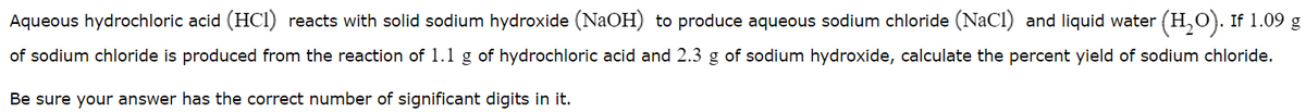 Aqueous hydrochloric acid (HCI) reacts with solid sodium hydroxide (NaOH) to produce aqueous sodium chloride (NaCl) and liquid water (H,O). If 1.09 g
of sodium chloride is produced from the reaction of 1.1 g of hydrochloric acid and 2.3 g of sodium hydroxide, calculate the percent yield of sodium chloride.
Be sure your answer has the correct number of significant digits in it.

