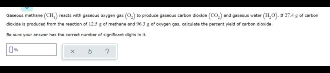 Gaseous methane (CH) reacts with gaseous oxygen gas (0,) to produce gaseous carbon dioxide (Co,) and gaseous water (H,O). If 27.4 g of carbon
dioxide is produced from the reaction of 12.5 g of methane and 96.3 g of oxygen gas, calculate the percent yield of carbon dioxide.
Be sure your answer has the correct number of significant digits in it.
O%
