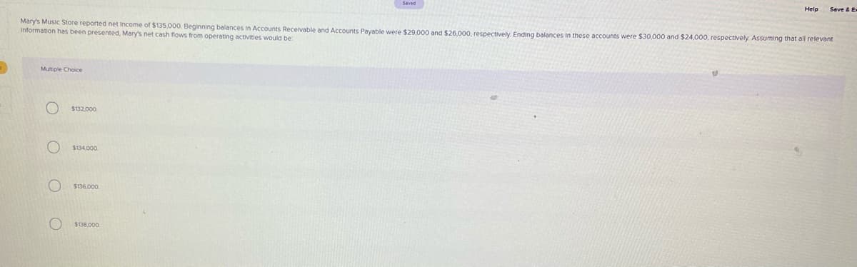 Saved
Help
Mary's Music Store reported net Income of $135,000. Beginning balances in Accounts Receivable and Accounts Payable were $29.000 and $26,000, respectively. Ending balances in these accounts were $30,000 and $24,000, respectively. Assuming that all relevant
Information has been presented, Mary's net cash flows from operating activities would be:
Multiple Choice
$132,000.
$134,000.
$136,000.
$138,000.
O O O O
