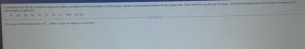 Listed below are the top 10 annual salaries (in millions of dollars) of TV personalities Find the range, variance, and standard deviation for the sample data Given that these are the top 10 salaries, do we know anything about the variation of salaries of TV
personalities in general?
41
40 39
32
20
17
14
11
10 8 95 0
The range of the sample data is $ million. (Type an integer or a decimal)
