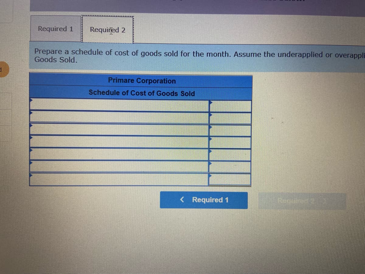 Required 1
Required 2
Prepare a schedule of cost of goods sold for the month. Assume the underapplied or overappli
Goods Sold.
Primare Corporation
Schedule of Cost of Goods Sold
<Required 1
Recuired2
