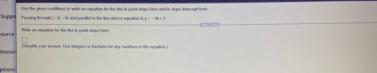 Use the given conditions to write an equation for the line in point-slope form and in slope-intercept form.
Suppo Passing through (-8, - 8) and parallel to the line whose equation is y = - 4x +2
Write an equation for the line in point-slope form.
ource
(Simplify your answer. Use integers or fractions for any numbers in the equation.)
Resour
ptions
