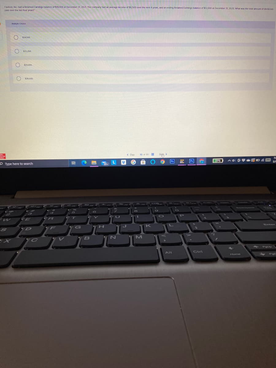 Fashion Inc. Ihad a Retained Earnings balance of $19.000 at December 31, 2021. The company had an average Income of $6,500 over the next 4 years, and an ending Retained Eamings balance of $12,000 at December 31, 2025. What was the total amoun of dividends
paid over the last four v
Mutiple Choice
$34.500
$32.250
$33.000
32 of 50
Ng
Ps
Ps
O Type here to search
K
SO
Alt
Ctri
Home
O O O O
