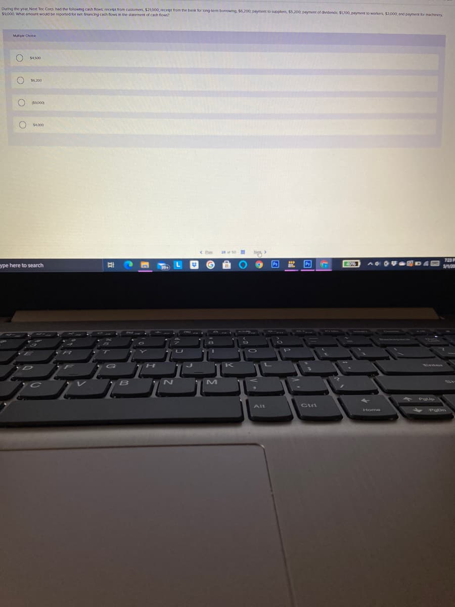 Duning the year, Next Tec Corp. had the following cash flows receipt trom customers, $21,000, receipt from the bank for long term borrowing. $6,200, payment to supplers, $5,200, payment of dividends, $1700, payment to workers, $3.000, and payment for machenery
$9,000. What amount would be reported for net financing cash flows in the statement of cash fows?
Mutiple Choice
S4500
$6 200
(19,000
SA000
20 s0
ype here to search
Ps
40%
S/1/20
K
N
Alt
Ctri
Home
oOOo
