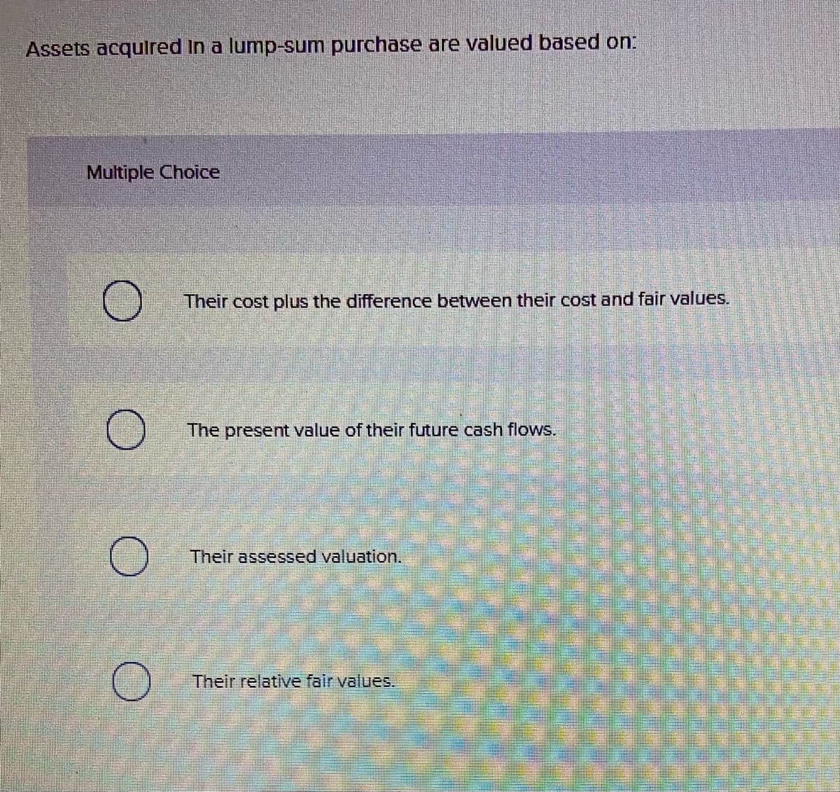 Assets acqulred In a lump-sum purchase are valued based on:
Multiple Choice
Their cost plus the difference between their cost and fair values.
The present value of their future cash flows.
Their assessed valuation.
Their relative fair values.
