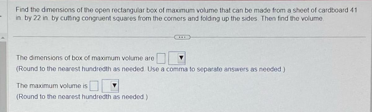 -
Find the dimensions of the open rectangular box of maximum volume that can be made from a sheet of cardboard 41
in by 22 in. by cutting congruent squares from the corners and folding up the sides. Then find the volume
The dimensions of box of maximum volume are
(Round to the nearest hundredth as needed. Use a comma to separate answers as needed)
The maximum volume is
(Round to the nearest hundredth as needed.)