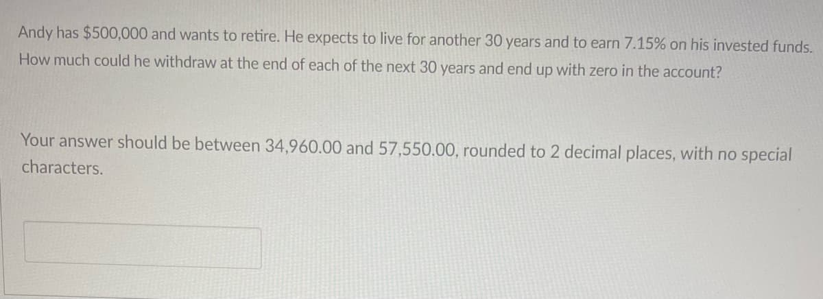Andy has $500,000 and wants to retire. He expects to live for another 30 years and to earn 7.15% on his invested funds.
How much could he withdraw at the end of each of the next 30 years and end up with zero in the account?
Your answer should be between 34,960.00 and 57,550.00, rounded to 2 decimal places, with no special
characters.
