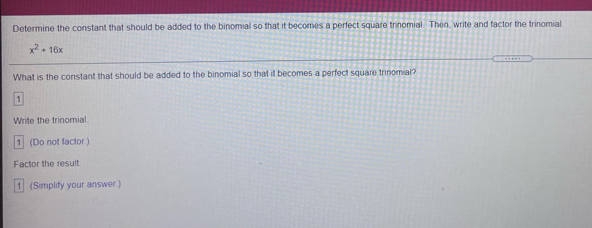 Determine the constant that should be added to the binomial so that it becomes a perfect square trinomial. Then, write and factor the trinomial
x2 + 16x
What is the constant that should be added to the binomial so that it becomes a perfect square trinomial?
1.
Write the trinomial
1 (Do not factor.)
Factor the result.
(Simplify your answer.)
