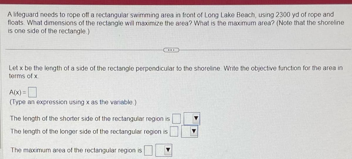 A lifeguard needs to rope off a rectangular swimming area in front of Long Lake Beach, using 2300 yd of rope and
floats. What dimensions of the rectangle will maximize the area? What is the maximum area? (Note that the shoreline
is one side of the rectangle.)
Let x be the length of a side of the rectangle perpendicular to the shoreline Write the objective function for the area in
terms of x
A(x)= 0
(Type an expression using x as the variable.)
***
The length of the shorter side of the rectangular region is
The length of the longer side of the rectangular region is
The maximum area of the rectangular region is
