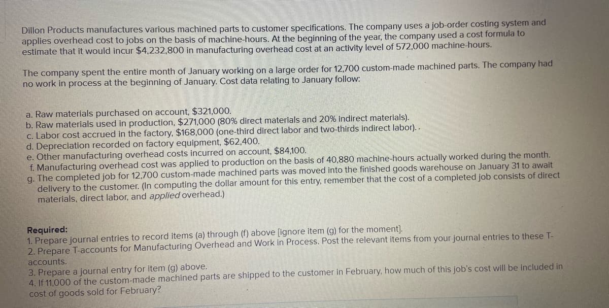 Dillon Products manufactures various machined parts to customer specifications. The company uses a job-order costing system and
applies overhead cost to jobs on the basis of machine-hours. At the beginning of the year, the company used a Cost formula to
estimate that it would incur $4,232,800 in manufacturing overhead cost at an activity level of 572,000 machine-hours.
The company spent the entire month of January working on a large order for 12,700 custom-made machined parts. The company had
no work in process at the beginning of January. Cost data relating to January follow:
a. Raw materials purchased on account, $321,000.
b. Raw materials used in production, $271,000 (80% direct materials and 20% indirect materials).
c. Labor cost accrued in the factory, $168,000 (one-third direct labor and two-thirds indirect labor). .
d. Depreciation recorded on factory equipment, $62,400.
e. Other manufacturing overhead costs incurred on account, $84,100.
f. Manufacturing overhead cost was applied to production on the basis of 40,880 machine-hours actually worked during the month.
g. The completed job for 12,700 custom-made machined parts was moved into the finished goods warehouse on January 31 to await
delivery to the customer. (In computing the dollar amount for this entry, remember that the cost of a completed job consists of direct
materials, direct labor, and applied overhead.)
Required:
1. Prepare journal entries to record items (a) through (f) above [ignore item (g) for the moment].
2. Prepare T-accounts for Manufacturing Overhead and Work in Process. Post the relevant items from your journal entries to these T-
accounts.
3. Prepare a journal entry for item (g) above.
4. If 11,000 of the custom-made machined parts are shipped to the customer in February, how much of this job's cost will be included in
cost of goods sold for February?
