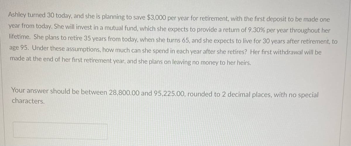 Ashley turned 30 today, and she is planning to save $3,000 per year for retirement, with the first deposit to be made one
year from today. She will invest in a mutual fund, which she expects to provide a return of 9.30% per year throughout her
lifetime. She plans to retire 35 years from today, when she turns 65, and she expects to live for 30 years after retirement, to
age 95. Under these assumptions, how much can she spend in each year after she retires? Her first withdrawal will be
made at the end of her first retirement year, and she plans on leaving no money to her heirs.
Your answer should be between 28,800.00 and 95,225.00, rounded to 2 decimal places, with no special
characters.