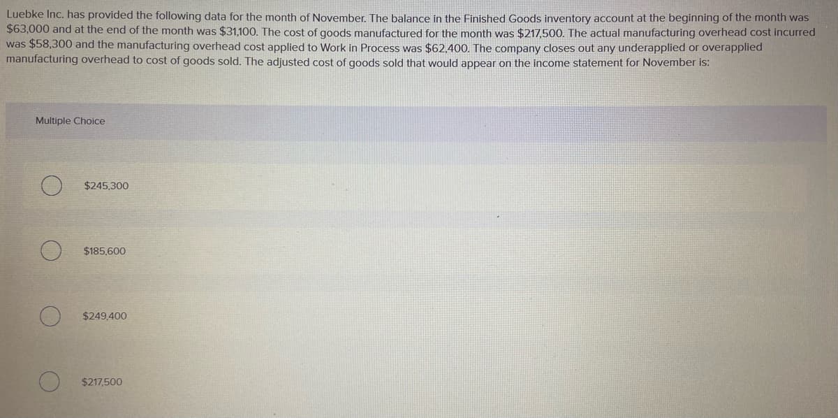 Luebke Inc. has provided the following data for the month of November. The balance in the Finished Goods inventory account at the beginning of the month was
$63,000 and at the end of the month was $31,100. The cost of goods manufactured for the month was $217,500. The actual manufacturing overhead cost incurred
was $58,300 and the manufacturing overhead cost applied to Work in Process was $62,400. The company closes out any underapplied or overapplied
manufacturing overhead to cost of goods sold. The adjusted cost of goods sold that would appear on the income statement for November is:
Multiple Choice
$245.300
$185,600
$249,400
$217,500
