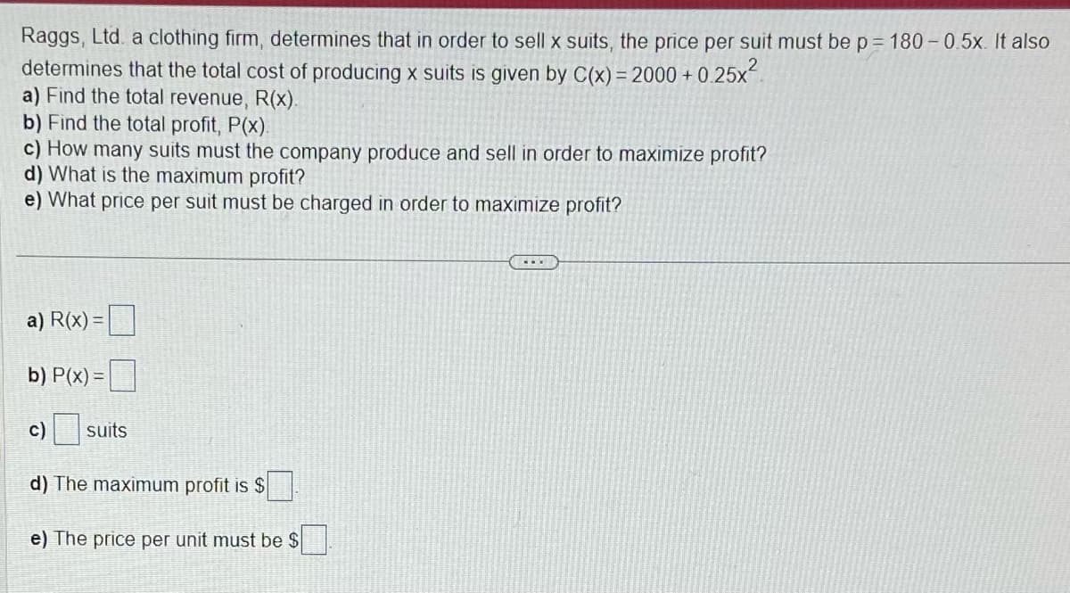 Raggs, Ltd. a clothing firm, determines that in order to sell x suits, the price per suit must be p = 180-0.5x. It also
determines that the total cost of producing x suits is given by C(x) = 2000+0.25x²
a) Find the total revenue, R(x).
b) Find the total profit, P(x).
c) How many suits must the company produce and sell in order to maximize profit?
d) What is the maximum profit?
e) What price per suit must be charged in order to maximize profit?
a) R(x)
b) P(x)=
c)
suits
d) The maximum profit is $
e) The price per unit must be $
...