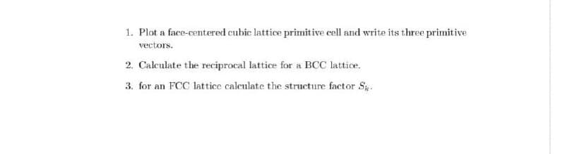 1. Plot a face-centered cubic lattice primitive cell and write its three primitive
vectors.
2. Caleulate the reciprocal lattice for a BCC lattice.
3. for an FCC lattice caleulate the structure factor S.
