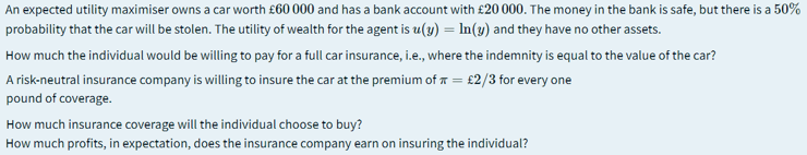 An expected utility maximiser owns a car worth £60 000 and has a bank account with £20 000. The money in the bank is safe, but there is a 50%
probability that the car will be stolen. The utility of wealth for the agent is u(y) = In(3) and they have no other assets.
How much the individual would be willing to pay for a full car insurance, i.e., where the indemnity is equal to the value of the car?
A risk-neutral insurance company is willing to insure the car at the premium of = £2/3 for every one
pound of coverage.
How much insurance coverage will the individual choose to buy?
How much profits, in expectation, does the insurance company earn on insuring the individual?
