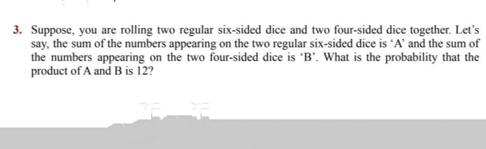 3. Suppose, you are rolling two regular six-sided dice and two four-sided dice together. Let's
say, the sum of the numbers appearing on the two regular six-sided dice is 'A' and the sum of
the numbers appearing on the two four-sided dice is 'B’. What is the probability that the
product of A and B is 12?
