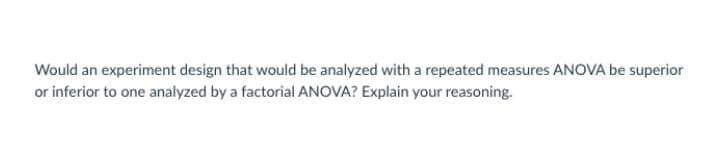 Would an experiment design that would be analyzed with a repeated measures ANOVA be superior
or inferior to one analyzed by a factorial ANOVA? Explain your reasoning.
