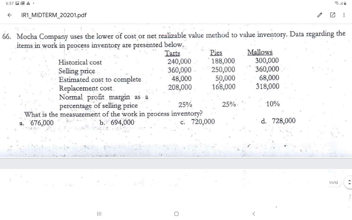 6:57 M
IR1_MIDTERM_20201.pdf
66. Mocha Company uses the lower of cost or net realizable value method to value inventory. Data regarding the
items in work in process inventory are presented below.
Tarts
240,000
360,000
48,000
208,000
Pies
188,000
250,000
50,000
168,000
Mallows
300,000
360,000
68,000
318,000
Historical cost
Selling price
Estimated cost to complete
Replacement cost
Normal profit margin as a
percentage of selling price
What is the measurement of the work in process inventory?
b. 694,000
25%
25%.
10%
a. 676,000
c. 720,000
d. 728,000
11/12
II
