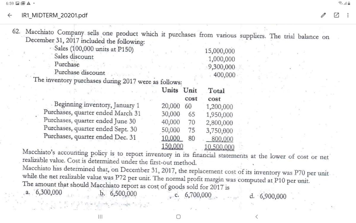 6:59 P
IR1_MIDTERM_20201.pdf
62. Macchiato Company sells one product which it purchases from various suppliers. The trial balance on
December 31, 2017 included the following:
Sales (100,000 units at P150)
Sales discount
15,000,000
1,000,000
9,300,000
400,000
Purchase
Purchase discount
The inventory purchases during 2017 were as follows:
Units Unit
Total
cost
cost
20,000 60
30,000
40,000
50,000
10,000 80
150,000
Macchiato's accounting policy is to report inventory in its financial statements at the lower of cost or net
Beginning inventory, January 1
Purchases, quarter ended March 31
Purchases, quarter ended June 30
Purchases, quarter ended Sept. 30
Purchases, quarter ended Dec. 31
1,200,000
1,950,000
2,800,000
3,750,000
800,000
10,500.000
65
70
75
realizable value. Cost is determined under the first-out method.
Macchiato has determined that, on December 31, 2017, the replacement cost of its inventory was P70 per unit
while. the net realizable value was P72 per unit. The normal profit margin was computed at P10 per unit.
The amount that should Macchiato report as cost of goods sold for 2017 is
a. 6,300,000
b. 6,500,000
c. 6,700,000.
d. 6,900,000
II
