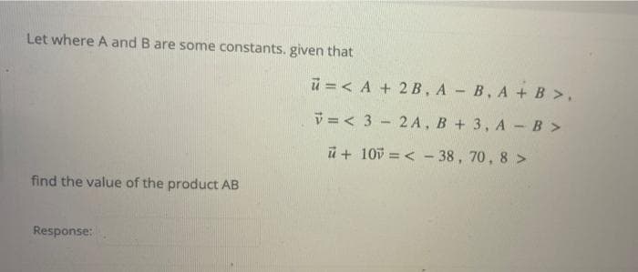 Let where A and B are some constants. given that
ü = < A + 2 B, A - B, A +B>,
V =< 3 - 2A, B + 3, A -B >
ü + 10v = < - 38, 70, 8 >
find the value of the product AB
Response:

