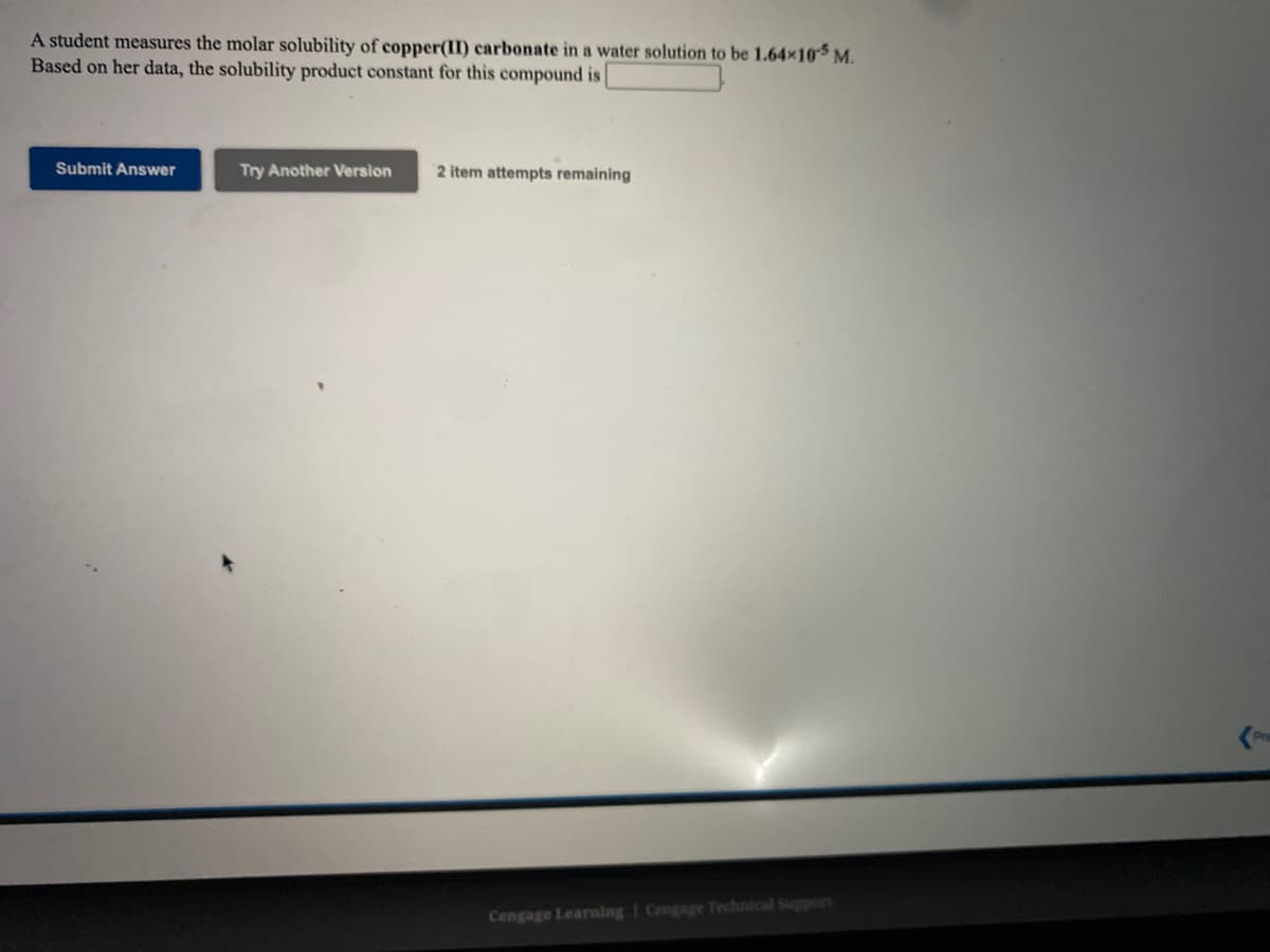 A student measures the molar solubility of copper(II) carbonate in a water solution to be 1.64x10 M.
Based on her data, the solubility product constant for this compound is
Submit Answer
Try Another Version
2 item attempts remaining
Cengage Learning | Cengage Technical Support
