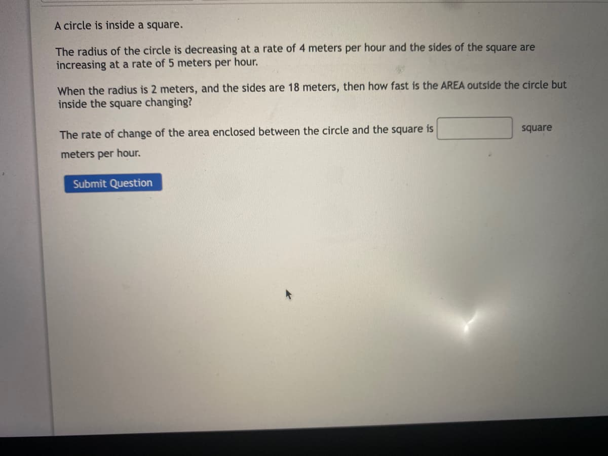 A circle is inside a square.
The radius of the circle is decreasing at a rate of 4 meters per hour and the sides of the square are
increasing at a rate of 5 meters per hour.
When the radius is 2 meters, and the sides are 18 meters, then how fast is the AREA outside the circle but
inside the square changing?
square
The rate of change of the area enclosed between the circle and the square is
meters per hour.
Submit Question
