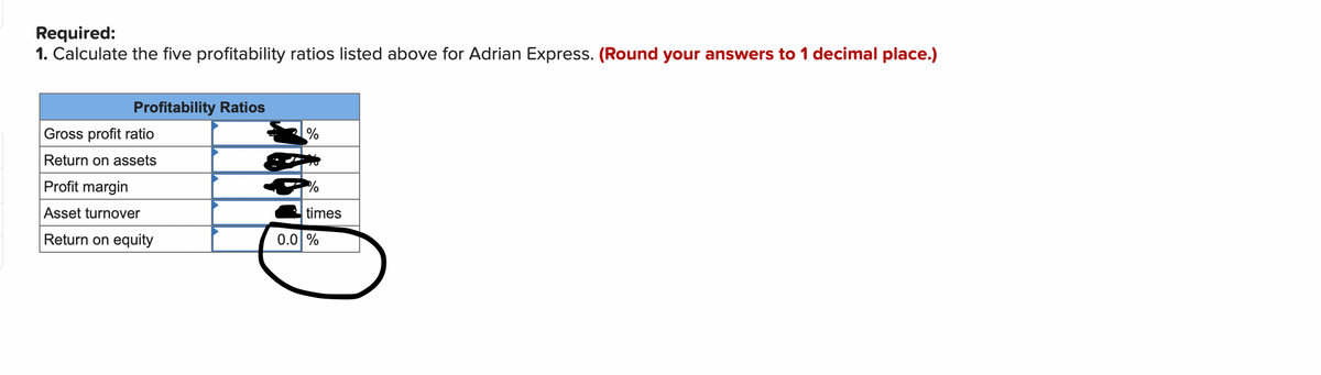 Required:
1. Calculate the five profitability ratios listed above for Adrian Express. (Round your answers to 1 decimal place.)
Profitability Ratios
Gross profit ratio
Return on assets
Profit margin
Asset turnover
times
Return on equity
0.0 %
