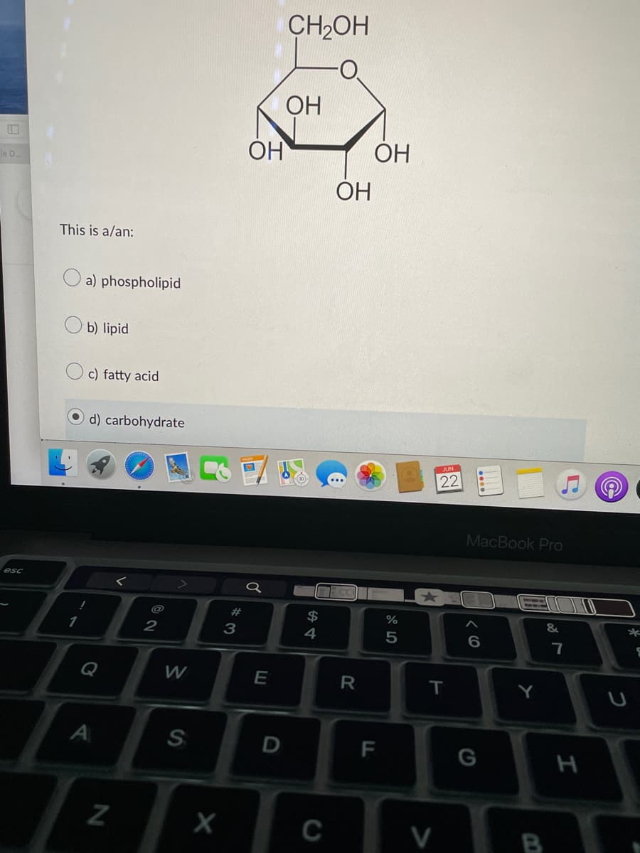 le D...
This is a/an:
esc
a) phospholipid
b) lipid
c) fatty acid
d) carbohydrate
56B
1
Q
A
N
@
2
W
S
X
#
3
OH
a
E
D
CH₂OH
OH
$
4
TEC
ОН
C
R
FL
OH
%
5
22
T
V
MacBook Pro
< 6
T!!!
G
Y
B
11
&
7
H
2
*
S