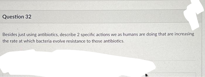Question 32
Besides just using antibiotics, describe 2 specific actions we as humans are doing that are increasing
the rate at which bacteria evolve resistance to those antibiotics.
