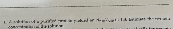 1. A solution of a purified protein yielded an A280/A260 of 1.3. Estimate the protein
concentration of the solution.
ntein

