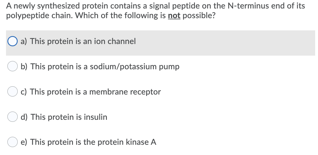 A newly synthesized protein contains a signal peptide on the N-terminus end of its
polypeptide chain. Which of the following is not possible?
a) This protein is an ion channel
b) This protein is a sodium/potassium pump
c) This protein is a membrane receptor
d) This protein is insulin
e) This protein is the protein kinase A

