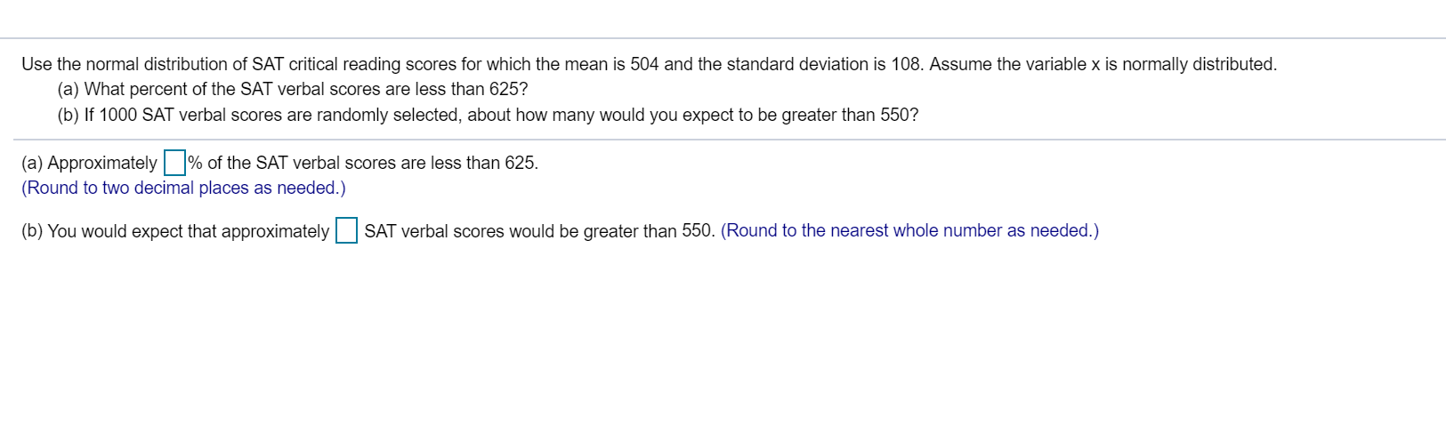 Use the normal distribution of SAT critical reading scores for which the mean is 504 and the standard deviation is 108. Assume the variable x is normally distributed.
(a) What percent of the SAT verbal scores are less than 625?
(b) If 1000 SAT verbal scores are randomly selected, about how many would you expect to be greater than 550?
