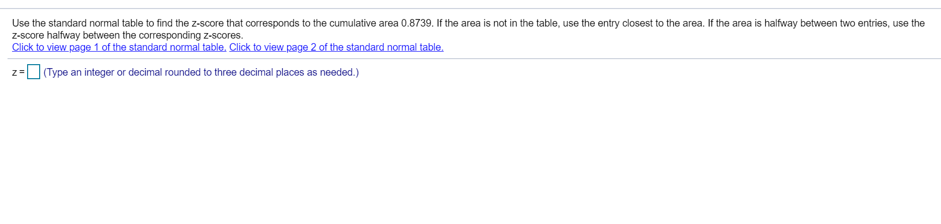 Use the standard normal table to find the Z-score that corresponds to the cumulative area 0.8739. If the area is not in the table, use the entry closest to the area. If the area is halfway between two entries, use the
Z-score halfway between the corresponding z-scores.
Click to view page 1 of the standard normal table. Click to view page 2 of the standard normal table.
Z=
O(Type an integer or decimal rounded to three decimal places as needed.)
