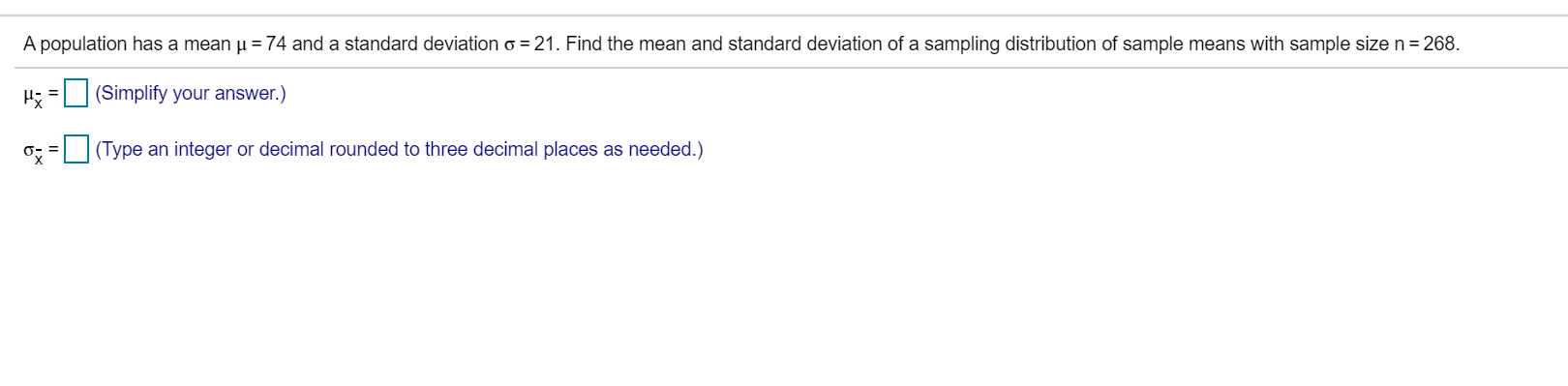 A population has a mean u = 74 and a standard deviation o = 21. Find the mean and standard deviation of a sampling distribution of sample means with sample size n= 268.
