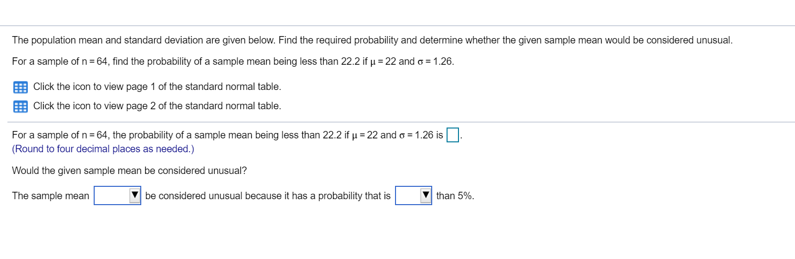 The population mean and standard deviation are given below. Find the required probability and determine whether the given sample mean would be considered unusual.
For a sample of n = 64, find the probability of a sample mean being less than 22.2 if µ = 22 and o = 1.26.
Click the icon to view page 1 of the standard normal table.
Click the icon to view page 2 of the standard normal table.
For a sample of n = 64, the probability of a sample mean being less than 22.2 if u = 22 and o = 1.26 is.
(Round to four decimal places as needed.)
Would the given sample mean be considered unusual?
The sample mean
be considered unusual because it has a probability that is
than 5%.
