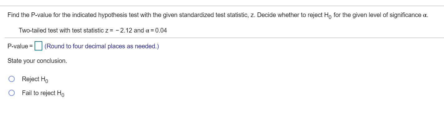 Find the P-value for the indicated hypothesis test with the given standardized test statistic, z. Decide whether to reject H, for the given level of significance a.
Two-tailed test with test statistic z = - 2.12 and a = 0.04
P-value =
| (Round to four decimal places as needed.)
State your conclusion.
Reject Ho
Fail to reject Ho
