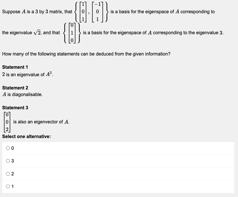 Suppose A is a 3 by 3 matrix, that
{Q.G]}
{B}-
the eigenvalue √2, and that
How many of the following statements can be deduced from the given information?
Statement 1
2 is an eigenvalue of A².
Statement 2
A is diagonalisable.
Statement 3
[0]
0 is also an eigenvector of A.
Select one alternative:
00
3
2
0 1
is a basis for the eigenspace of A corresponding to
is a basis for the eigenspace of A corresponding to the eigenvalue 3.