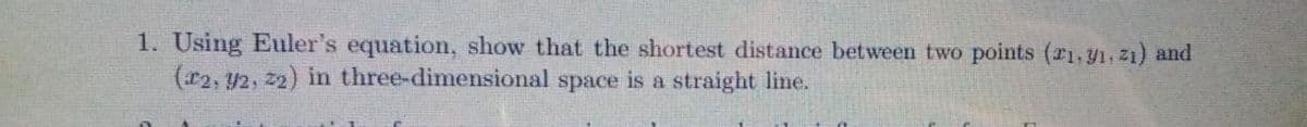 1. Using Euler's equation, show that the shortest distance between two points (r1, 91, 21) and
(r2, 42, 22) in three-dimensional space is a straight line.
