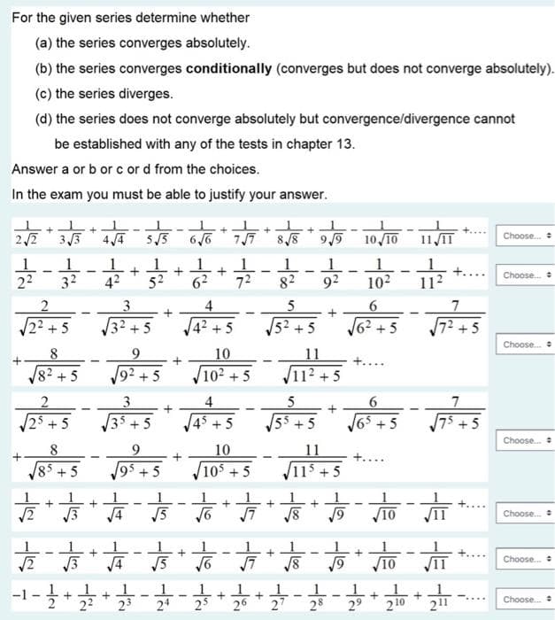 For the given series determine whether
(a) the series converges absolutely.
(b) the series converges conditionally (converges but does not converge absolutely).
(c) the series diverges.
(d) the series does not converge absolutely but convergence/divergence cannot
be established with any of the tests in chapter 13.
Answer a or b or c or d from the choices.
In the exam you must be able to justify your answer.
212
11 IT
3 3
5/5
77
8/8
10 10
Choose.
Choose.
22
32
42
52
72
82
92
102
11
3.
4
22+5
32 +5
42 +5
52 + 5
62+5
72+5
Choose.
8
9.
10
11
82 +5
92 +5
102 + 5
112 +5
3
35+5
4
25+5
45 +5
55 + 5
J65 +
- 5
Choose.
8.
9.
10
105 + 5
11
11$ + 5
85 + 5
95 + 5
·부-뿌-뿌·부·부·부-부-부·부·루
V10
Choose.
VIT
Choose.
/3
4
5
10
-1-
1.
2 * 2 24
25* 26 * 27
1
28
29
+
-....
211
Choose.
210
