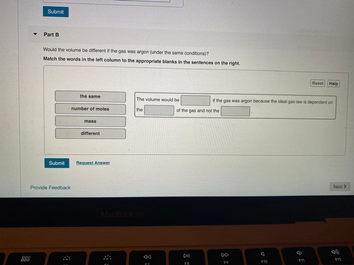 Submit
Part B
Would the volume be different if the gas was argon (under the same conditions)?
Match the words in the left column to the appropriate blanks in the sentences on the right.
Reset Help
the same
The volume would be
if the gas was argon because the ideal gas law is dependent on
number of moles
the
of the gas and not the
mass
different
Submit
Request Answer
Provide Feedback
Next >
MacBook Air
DII
DD
000
000
F12
F11
F9
F10
F8
