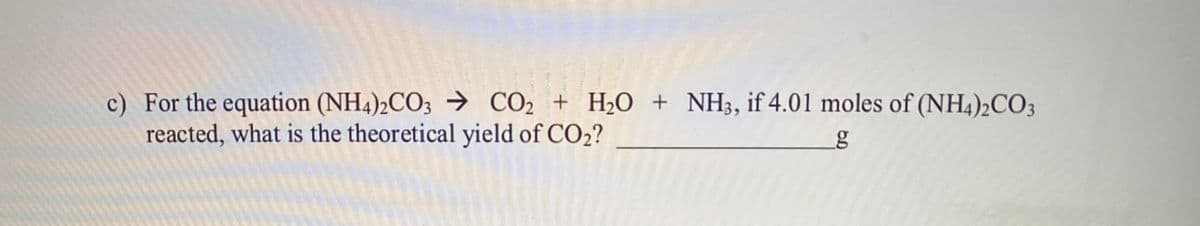 c) For the equation (NH4)2CO3 → CO, + H2O + NH3, if 4.01 moles of (NH4)2CO3
reacted, what is the theoretical yield of CO2?
