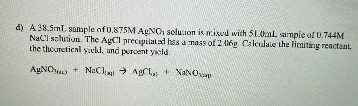 d) A 38.5mL sample of 0.875M AGNO3 solution is mixed with 51.0mL sample of 0.744M
NaCl solution. The AgCl precipitated has a mass of 2.06g. Calculate the limiting reactant,
the theoretical yield, and percent yield.
AgNO3(aq) + NaCl(aq) → AgCls) + NaNO3(aq)
