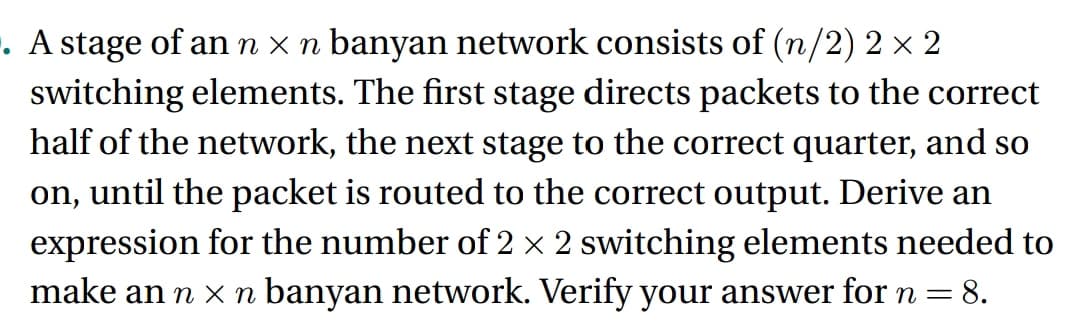 . A stage of an n x n banyan network consists of (n/2) 2 × 2
switching elements. The first stage directs packets to the correct
half of the network, the next stage to the correct quarter, and so
on, until the packet is routed to the correct output. Derive an
expression for the number of 2 × 2 switching elements needed to
make an n × n banyan network. Verify your answer for n = 8.