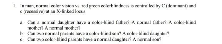1. In man, normal color vision vs. red green colorblindness is controlled by C (dominant) and
c (recessive) at an X-linked locus.
a. Can a normal daughter have a color-blind father? A normal father? A color-blind
mother? A normal mother?
b. Can two normal parents have a color-blind son? A color-blind daughter?
c. Can two color-blind parents have a normal daughter? A normal son?
