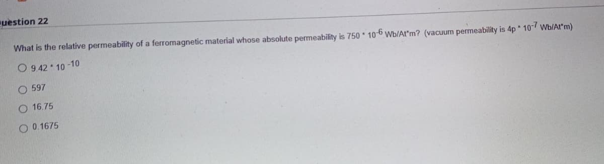 question 22
What is the relative permeability of a ferromagnetic material whose absolute permeability is 750 * 10-6 Wb/At*m? (vacuum permeability is 4p 10 Wb/At*m)
O 9.42 10 -10
O 597
O 16.75
O 0.1675
